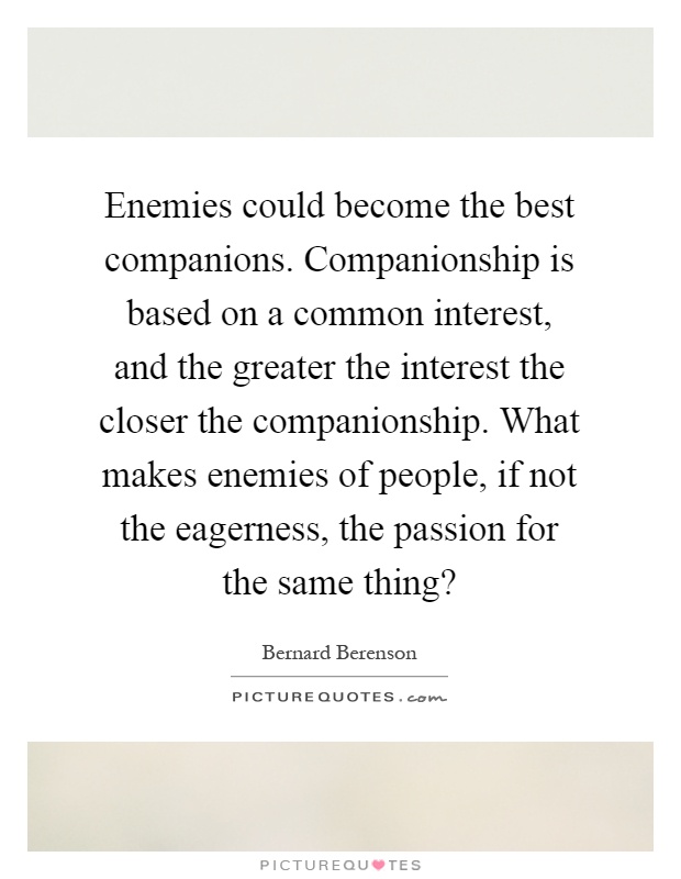 Enemies could become the best companions. Companionship is based on a common interest, and the greater the interest the closer the companionship. What makes enemies of people, if not the eagerness, the passion for the same thing? Picture Quote #1