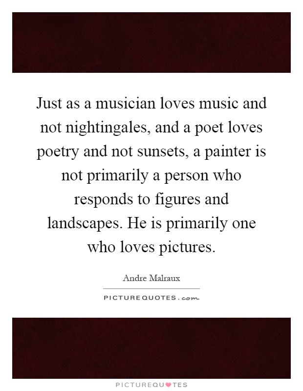 Just as a musician loves music and not nightingales, and a poet loves poetry and not sunsets, a painter is not primarily a person who responds to figures and landscapes. He is primarily one who loves pictures Picture Quote #1