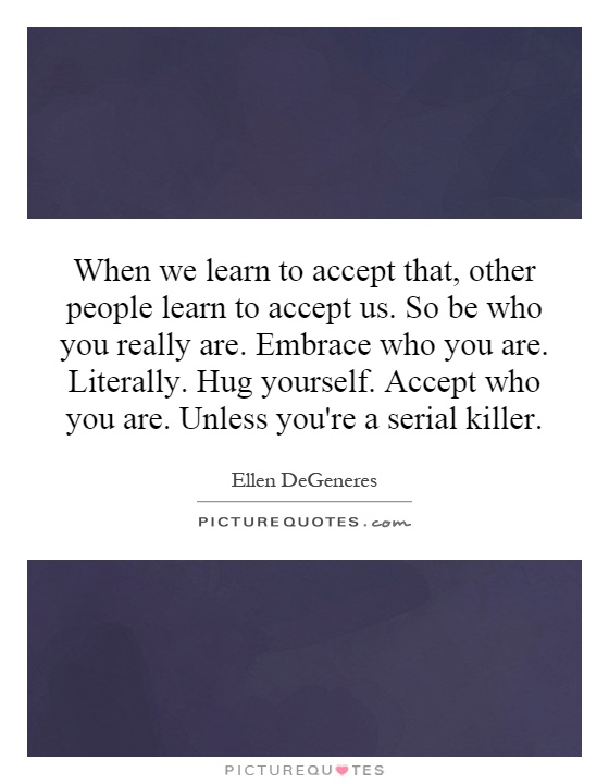 When we learn to accept that, other people learn to accept us. So be who you really are. Embrace who you are. Literally. Hug yourself. Accept who you are. Unless you're a serial killer Picture Quote #1