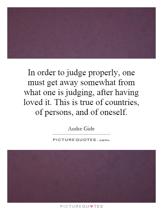 In order to judge properly, one must get away somewhat from what one is judging, after having loved it. This is true of countries, of persons, and of oneself Picture Quote #1