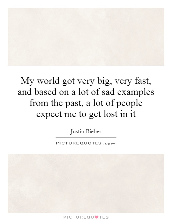 My world got very big, very fast, and based on a lot of sad examples from the past, a lot of people expect me to get lost in it Picture Quote #1
