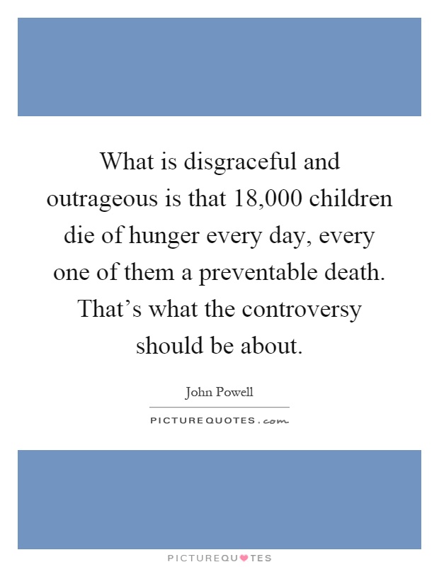 What is disgraceful and outrageous is that 18,000 children die of hunger every day, every one of them a preventable death. That’s what the controversy should be about Picture Quote #1