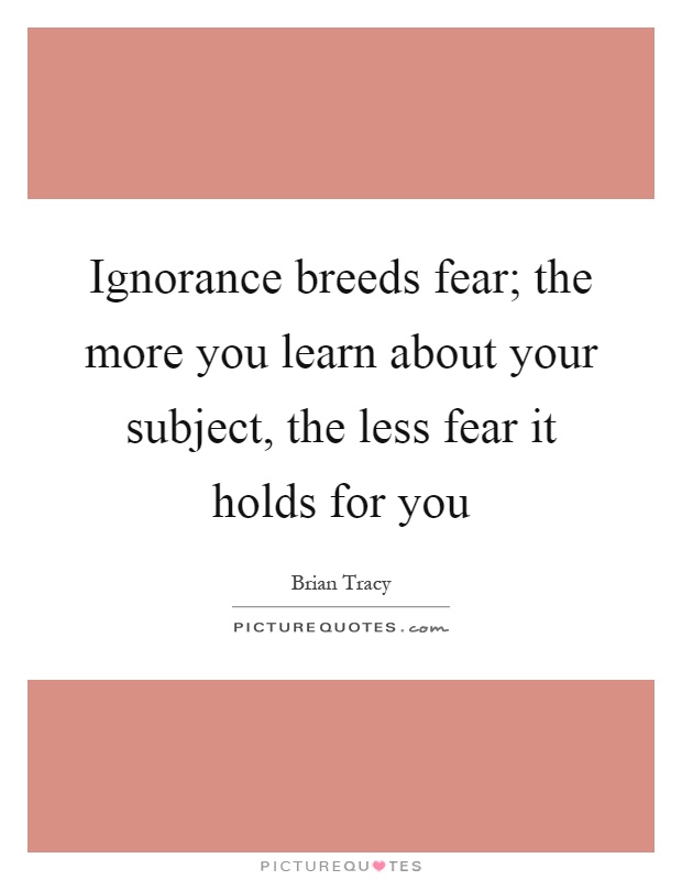 Ignorance breeds fear; the more you learn about your subject, the less fear it holds for you Picture Quote #1
