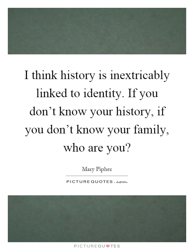 I think history is inextricably linked to identity. If you don’t know your history, if you don’t know your family, who are you? Picture Quote #1