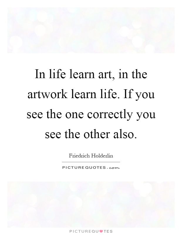 In life learn art, in the artwork learn life. If you see the one correctly you see the other also Picture Quote #1