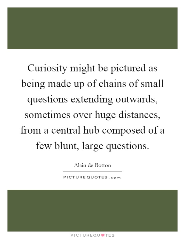 Curiosity might be pictured as being made up of chains of small questions extending outwards, sometimes over huge distances, from a central hub composed of a few blunt, large questions Picture Quote #1