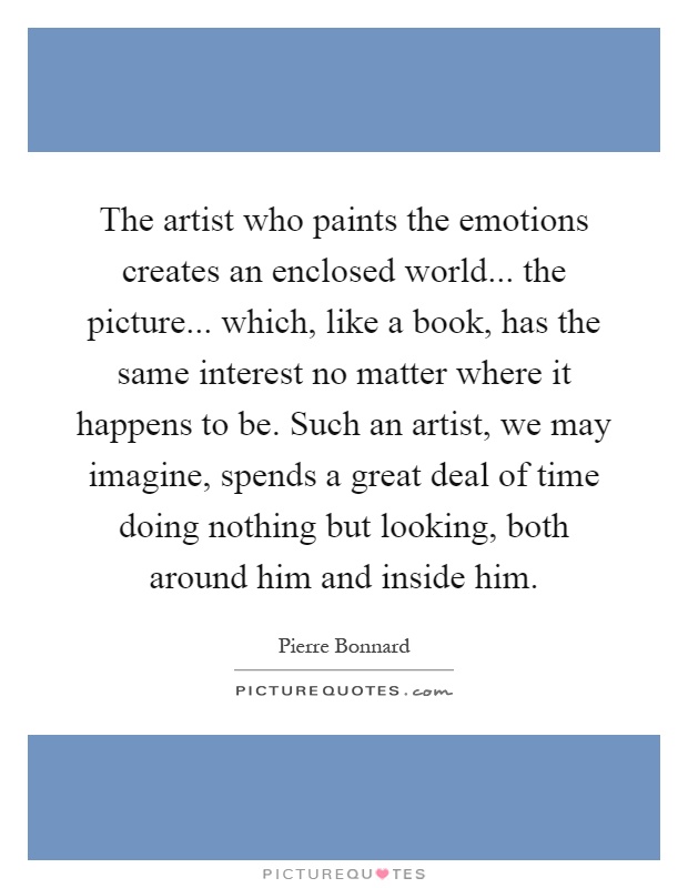 The artist who paints the emotions creates an enclosed world... the picture... which, like a book, has the same interest no matter where it happens to be. Such an artist, we may imagine, spends a great deal of time doing nothing but looking, both around him and inside him Picture Quote #1