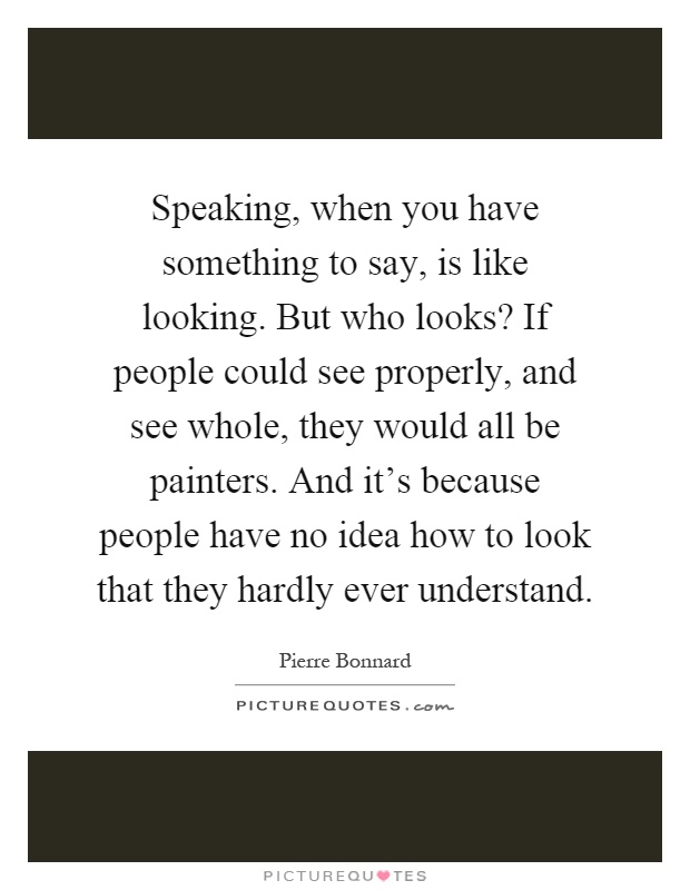 Speaking, when you have something to say, is like looking. But who looks? If people could see properly, and see whole, they would all be painters. And it’s because people have no idea how to look that they hardly ever understand Picture Quote #1
