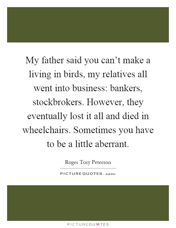 My father said you can’t make a living in birds, my relatives all went into business: bankers, stockbrokers. However, they eventually lost it all and died in wheelchairs. Sometimes you have to be a little aberrant Picture Quote #1
