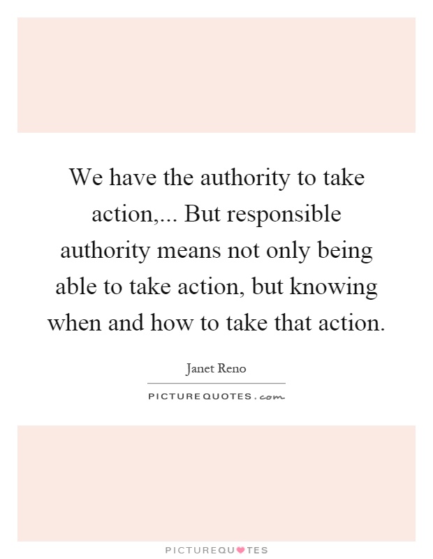 We have the authority to take action,... But responsible authority means not only being able to take action, but knowing when and how to take that action Picture Quote #1