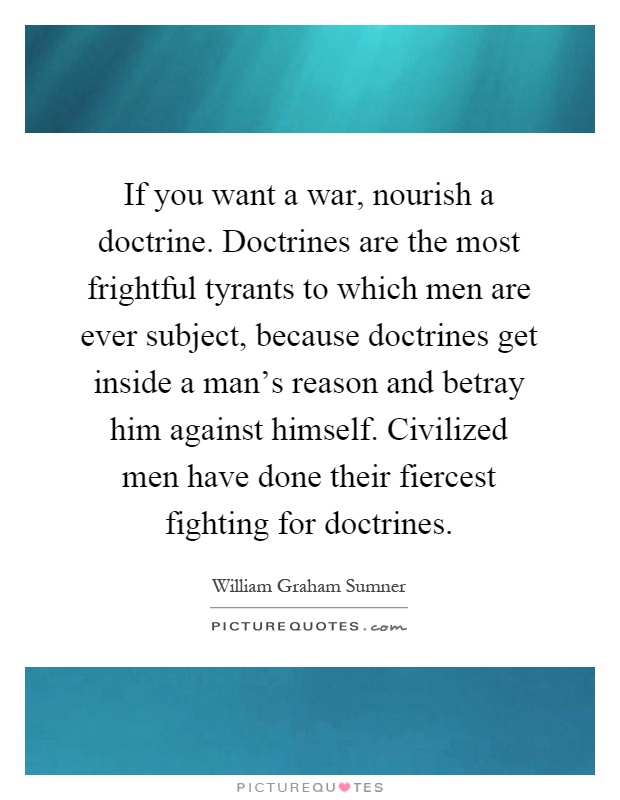 If you want a war, nourish a doctrine. Doctrines are the most frightful tyrants to which men are ever subject, because doctrines get inside a man’s reason and betray him against himself. Civilized men have done their fiercest fighting for doctrines Picture Quote #1