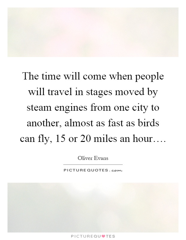 The time will come when people will travel in stages moved by steam engines from one city to another, almost as fast as birds can fly, 15 or 20 miles an hour… Picture Quote #1