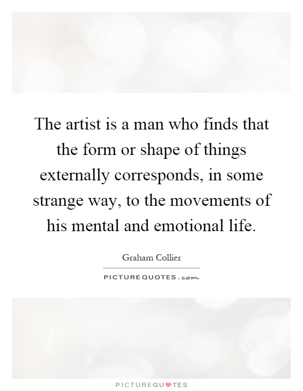 The artist is a man who finds that the form or shape of things externally corresponds, in some strange way, to the movements of his mental and emotional life Picture Quote #1