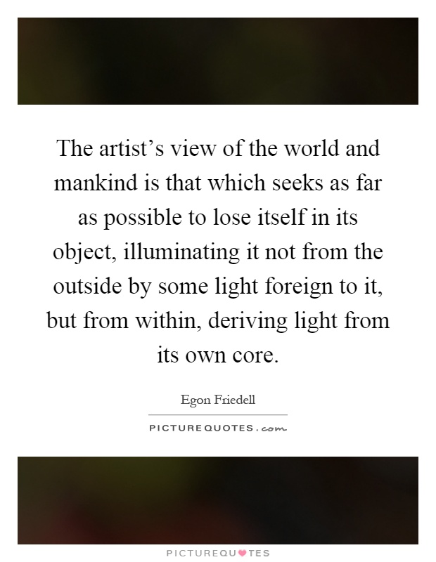 The artist's view of the world and mankind is that which seeks as far as possible to lose itself in its object, illuminating it not from the outside by some light foreign to it, but from within, deriving light from its own core Picture Quote #1