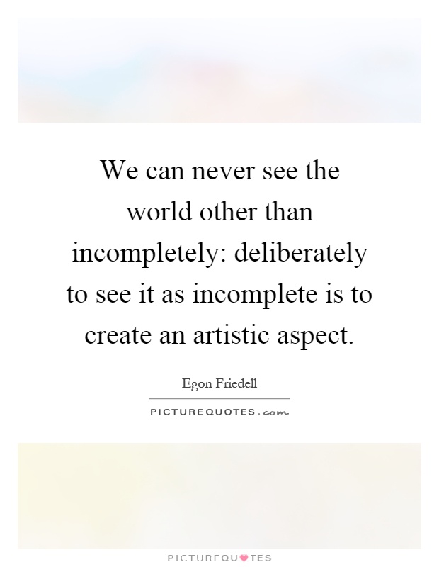 We can never see the world other than incompletely: deliberately to see it as incomplete is to create an artistic aspect Picture Quote #1
