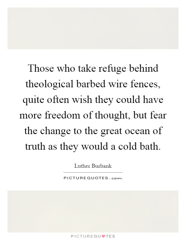 Those who take refuge behind theological barbed wire fences, quite often wish they could have more freedom of thought, but fear the change to the great ocean of truth as they would a cold bath Picture Quote #1