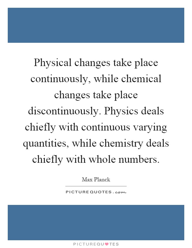 Physical changes take place continuously, while chemical changes take place discontinuously. Physics deals chiefly with continuous varying quantities, while chemistry deals chiefly with whole numbers Picture Quote #1