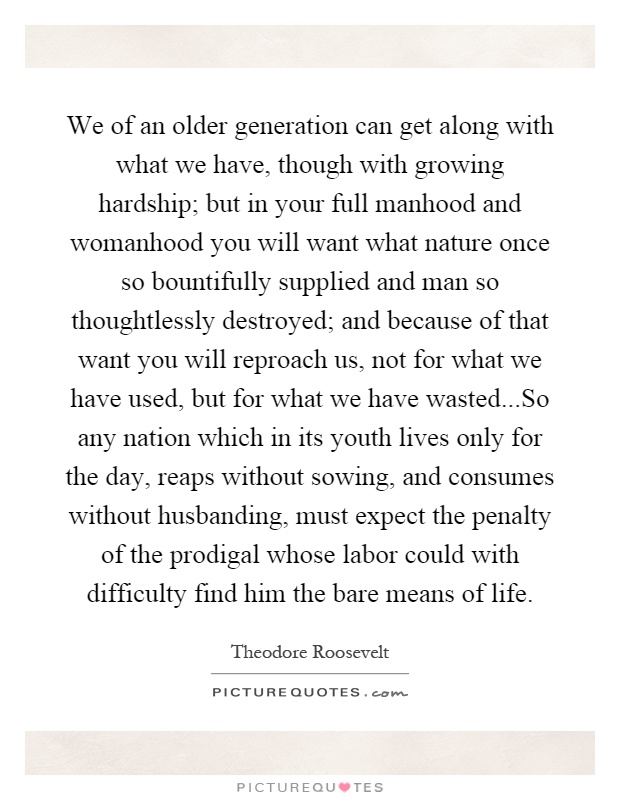 We of an older generation can get along with what we have, though with growing hardship; but in your full manhood and womanhood you will want what nature once so bountifully supplied and man so thoughtlessly destroyed; and because of that want you will reproach us, not for what we have used, but for what we have wasted...So any nation which in its youth lives only for the day, reaps without sowing, and consumes without husbanding, must expect the penalty of the prodigal whose labor could with difficulty find him the bare means of life Picture Quote #1