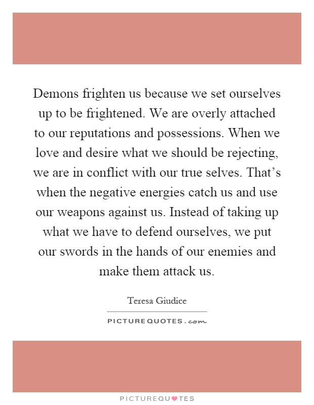 Demons frighten us because we set ourselves up to be frightened. We are overly attached to our reputations and possessions. When we love and desire what we should be rejecting, we are in conflict with our true selves. That’s when the negative energies catch us and use our weapons against us. Instead of taking up what we have to defend ourselves, we put our swords in the hands of our enemies and make them attack us Picture Quote #1