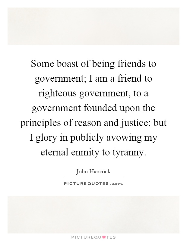 Some boast of being friends to government; I am a friend to righteous government, to a government founded upon the principles of reason and justice; but I glory in publicly avowing my eternal enmity to tyranny Picture Quote #1