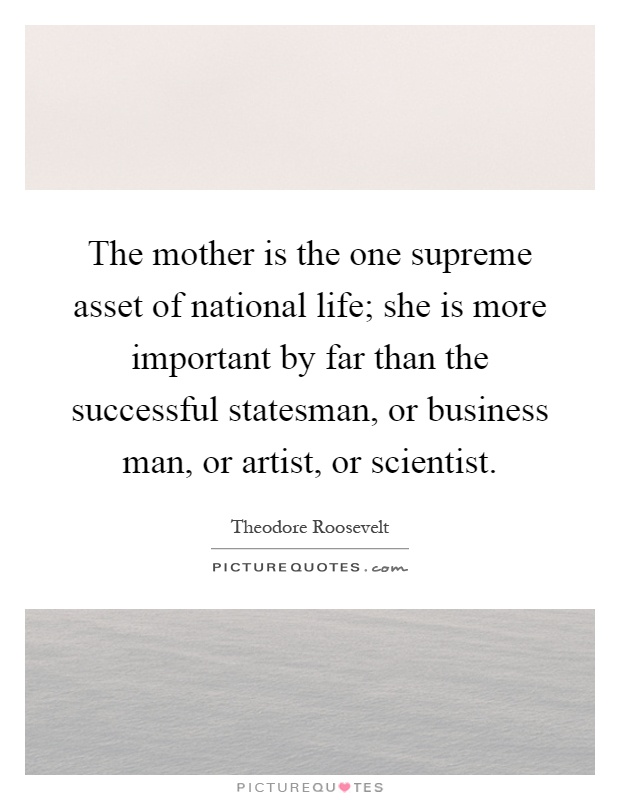 The mother is the one supreme asset of national life; she is more important by far than the successful statesman, or business man, or artist, or scientist Picture Quote #1