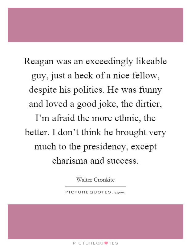 Reagan was an exceedingly likeable guy, just a heck of a nice fellow, despite his politics. He was funny and loved a good joke, the dirtier, I'm afraid the more ethnic, the better. I don't think he brought very much to the presidency, except charisma and success Picture Quote #1