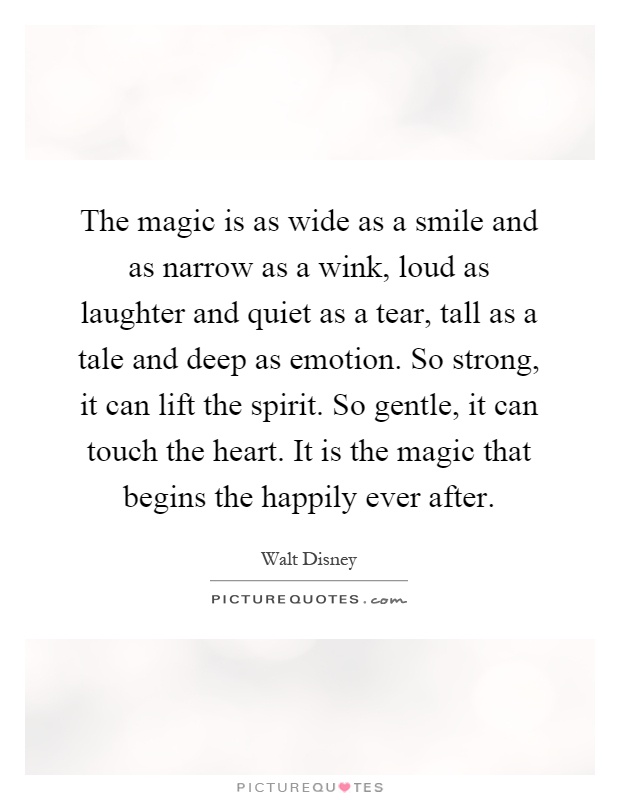 The magic is as wide as a smile and as narrow as a wink, loud as laughter and quiet as a tear, tall as a tale and deep as emotion. So strong, it can lift the spirit. So gentle, it can touch the heart. It is the magic that begins the happily ever after Picture Quote #1