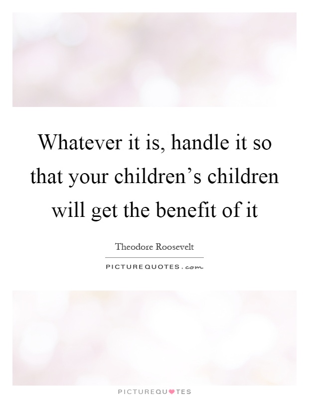 Whatever it is, handle it so that your children’s children will get the benefit of it Picture Quote #1