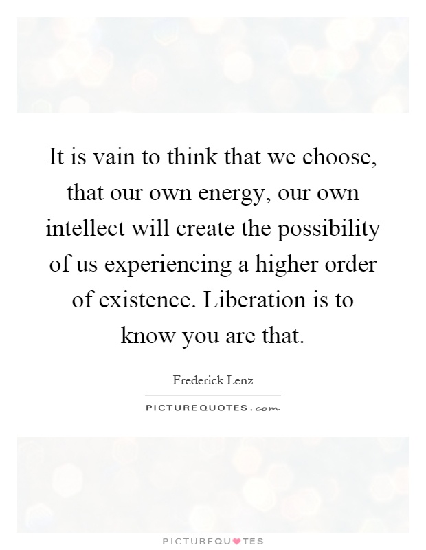It is vain to think that we choose, that our own energy, our own intellect will create the possibility of us experiencing a higher order of existence. Liberation is to know you are that Picture Quote #1
