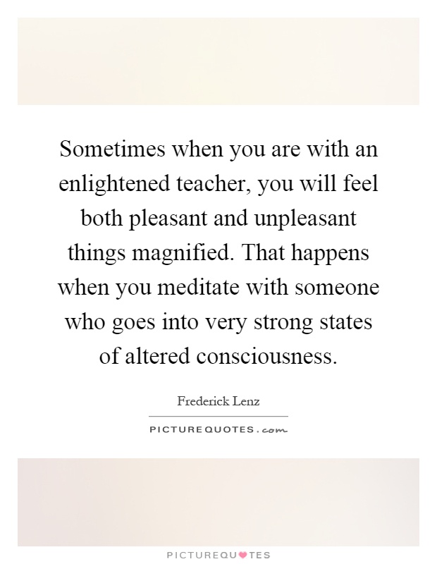 Sometimes when you are with an enlightened teacher, you will feel both pleasant and unpleasant things magnified. That happens when you meditate with someone who goes into very strong states of altered consciousness Picture Quote #1