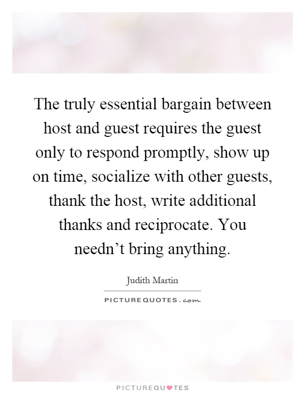 The truly essential bargain between host and guest requires the guest only to respond promptly, show up on time, socialize with other guests, thank the host, write additional thanks and reciprocate. You needn’t bring anything Picture Quote #1