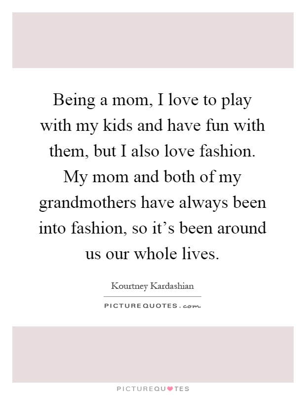 Being a mom, I love to play with my kids and have fun with them, but I also love fashion. My mom and both of my grandmothers have always been into fashion, so it’s been around us our whole lives Picture Quote #1