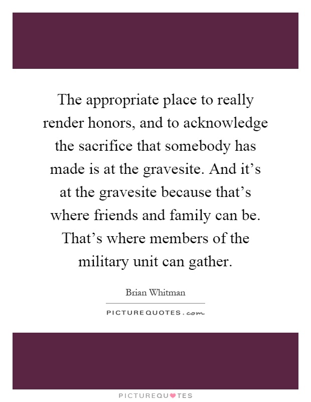 The appropriate place to really render honors, and to acknowledge the sacrifice that somebody has made is at the gravesite. And it’s at the gravesite because that’s where friends and family can be. That’s where members of the military unit can gather Picture Quote #1