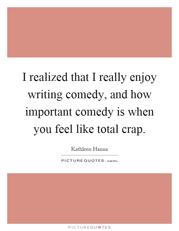 I realized that I really enjoy writing comedy, and how important comedy is when you feel like total crap Picture Quote #1