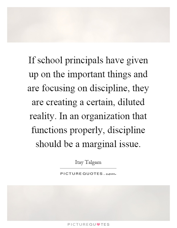 If school principals have given up on the important things and are focusing on discipline, they are creating a certain, diluted reality. In an organization that functions properly, discipline should be a marginal issue Picture Quote #1