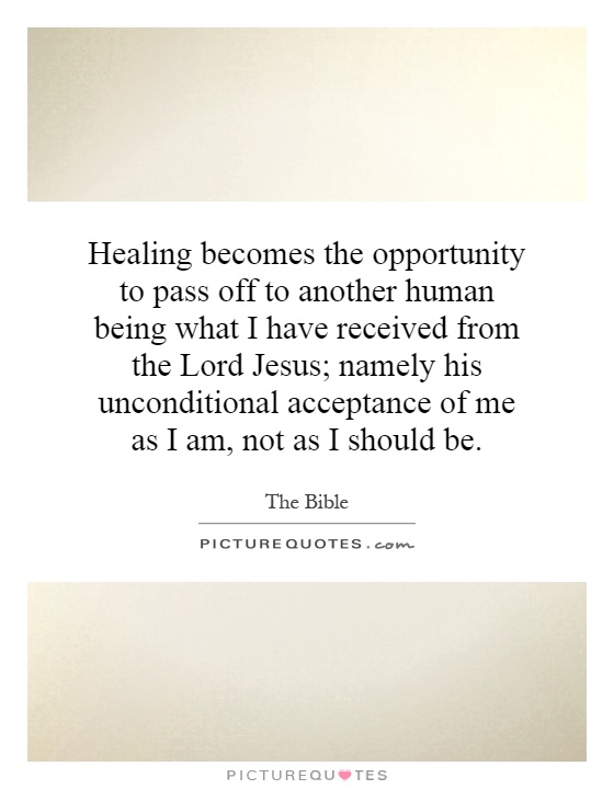 Healing becomes the opportunity to pass off to another human being what I have received from the Lord Jesus; namely his unconditional acceptance of me as I am, not as I should be Picture Quote #1