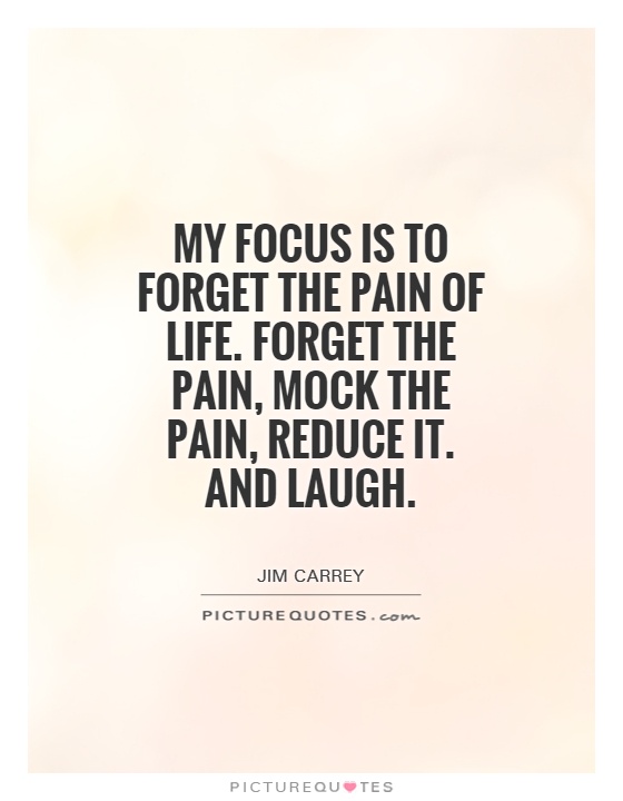 My focus is to forget the pain of life. Forget the pain, mock