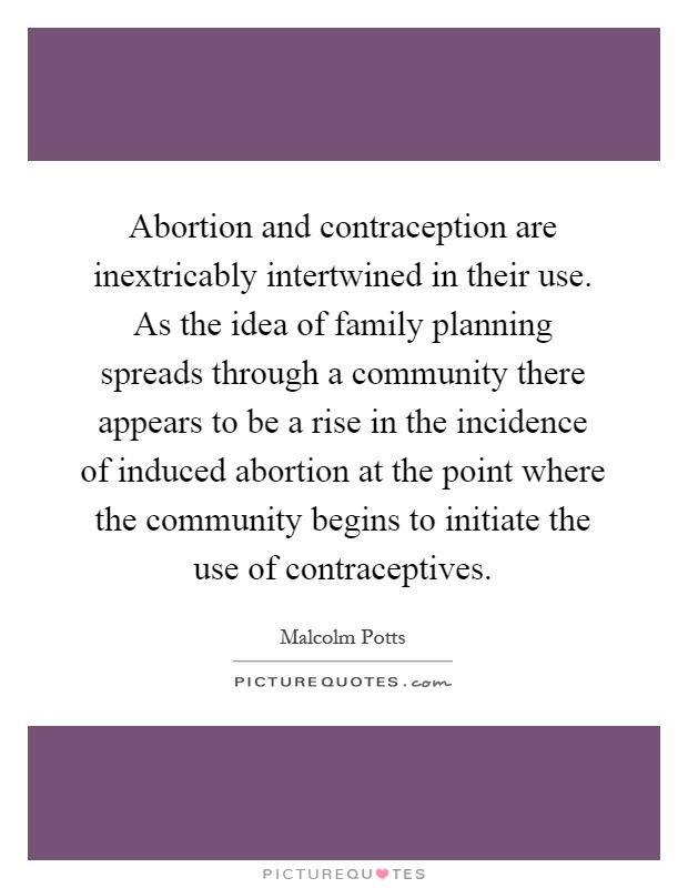 Abortion and contraception are inextricably intertwined in their use. As the idea of family planning spreads through a community there appears to be a rise in the incidence of induced abortion at the point where the community begins to initiate the use of contraceptives Picture Quote #1