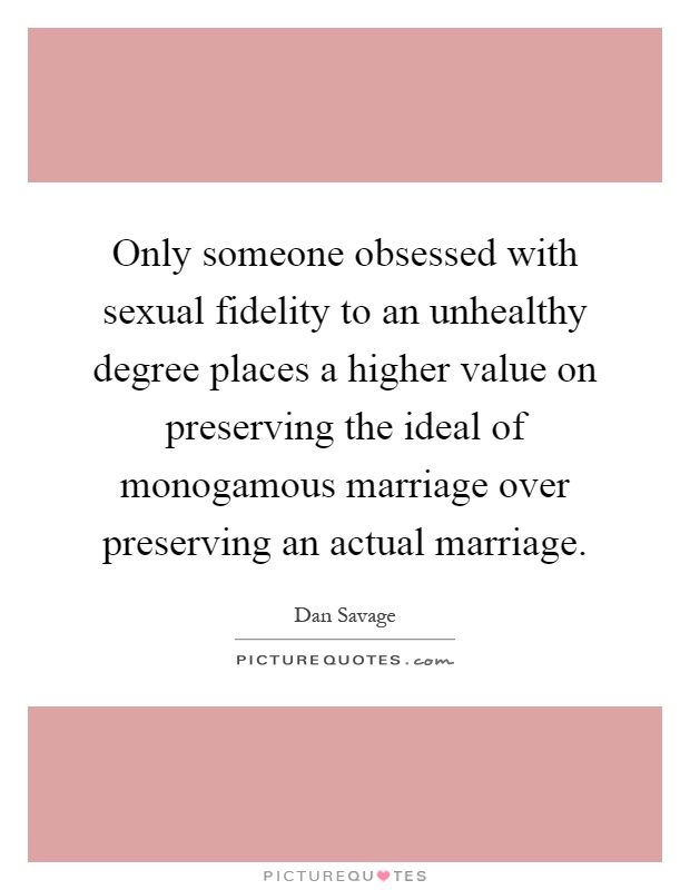 Only someone obsessed with sexual fidelity to an unhealthy degree places a higher value on preserving the ideal of monogamous marriage over preserving an actual marriage Picture Quote #1