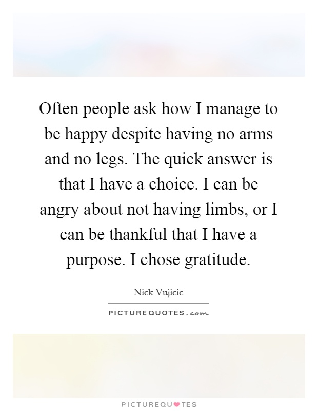 Often people ask how I manage to be happy despite having no arms and no legs. The quick answer is that I have a choice. I can be angry about not having limbs, or I can be thankful that I have a purpose. I chose gratitude Picture Quote #1
