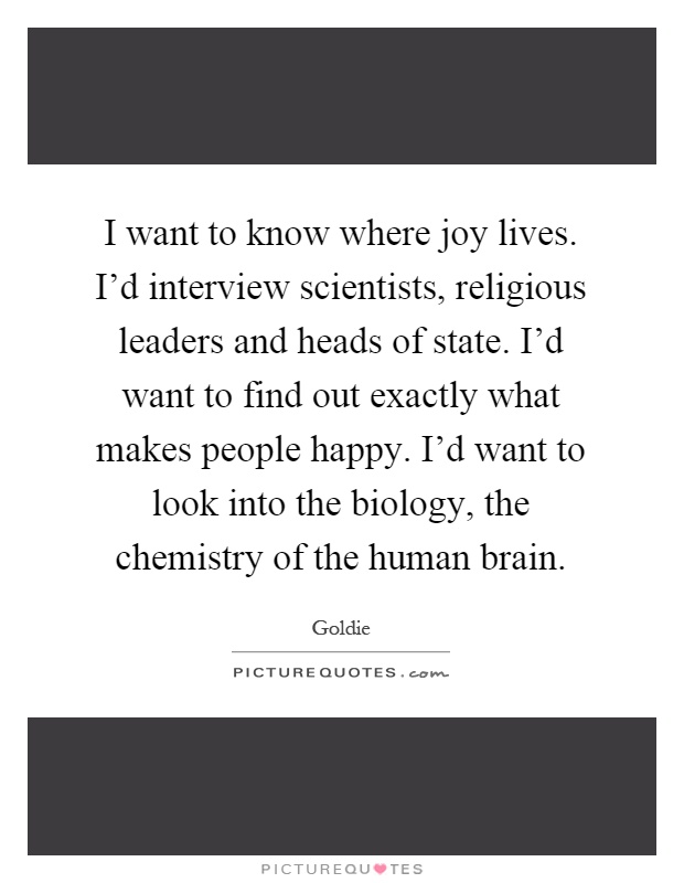 I want to know where joy lives. I’d interview scientists, religious leaders and heads of state. I’d want to find out exactly what makes people happy. I’d want to look into the biology, the chemistry of the human brain Picture Quote #1