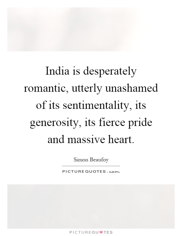 India is desperately romantic, utterly unashamed of its sentimentality, its generosity, its fierce pride and massive heart Picture Quote #1