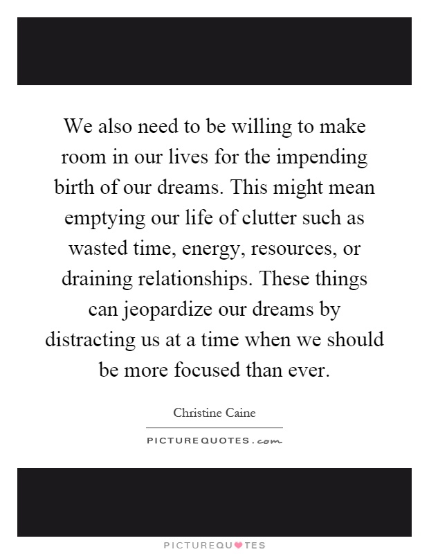 We also need to be willing to make room in our lives for the impending birth of our dreams. This might mean emptying our life of clutter such as wasted time, energy, resources, or draining relationships. These things can jeopardize our dreams by distracting us at a time when we should be more focused than ever Picture Quote #1