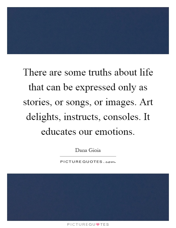 There are some truths about life that can be expressed only as stories, or songs, or images. Art delights, instructs, consoles. It educates our emotions Picture Quote #1