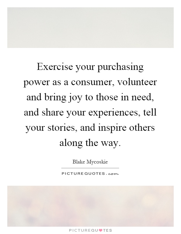 Exercise your purchasing power as a consumer, volunteer and bring joy to those in need, and share your experiences, tell your stories, and inspire others along the way Picture Quote #1