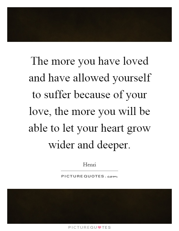 The more you have loved and have allowed yourself to suffer because of your love, the more you will be able to let your heart grow wider and deeper Picture Quote #1