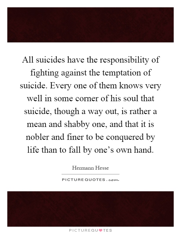 All suicides have the responsibility of fighting against the temptation of suicide. Every one of them knows very well in some corner of his soul that suicide, though a way out, is rather a mean and shabby one, and that it is nobler and finer to be conquered by life than to fall by one’s own hand Picture Quote #1