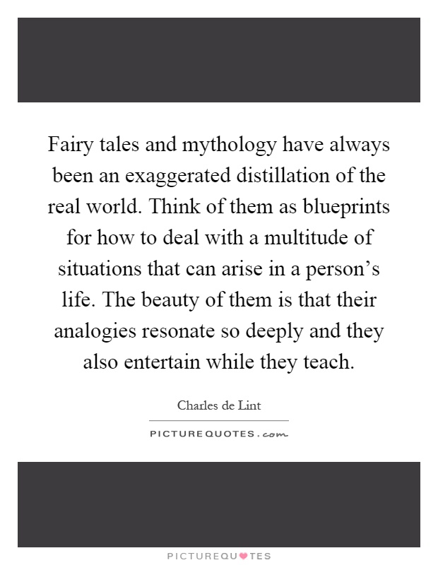 Fairy tales and mythology have always been an exaggerated distillation of the real world. Think of them as blueprints for how to deal with a multitude of situations that can arise in a person’s life. The beauty of them is that their analogies resonate so deeply and they also entertain while they teach Picture Quote #1