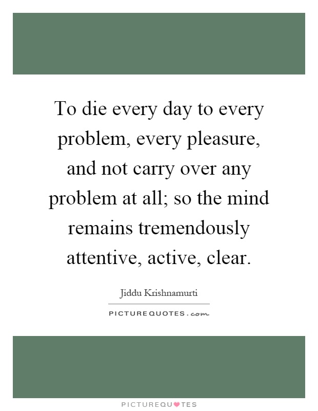 To die every day to every problem, every pleasure, and not carry over any problem at all; so the mind remains tremendously attentive, active, clear Picture Quote #1