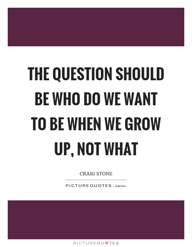 The question should be who do we want to be when we grow up, not what Picture Quote #1